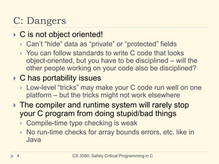 C: Dangers
CS 3090: Safety Critical Programming in C
4
 C is not object oriented!
 Can’t “hide” data as “private” or “protected” fields
 You can follow standards to write C code that looks
object-oriented, but you have to be disciplined – will the
other people working on your code also be disciplined?
 C has portability issues
 Low-level “tricks” may make your C code run well on one
platform – but the tricks might not work elsewhere
 The compiler and runtime system will rarely stop
your C program from doing stupid/bad things
 Compile-time type checking is weak
 No run-time checks for array bounds errors, etc. like in
Java
 