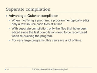 Separate compilation
CS 3090: Safety Critical Programming in C
6
 Advantage: Quicker compilation
 When modifying a program, a programmer typically edits
only a few source code files at a time.
 With separate compilation, only the files that have been
edited since the last compilation need to be recompiled
when re-building the program.
 For very large programs, this can save a lot of time.
 