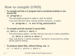 How to compile (UNIX)
CS 3090: Safety Critical Programming in C
7
 To compile and link a C program that is contained entirely in one
source file:
cc program.c
 The executable program is called a.out by default.
If you don’t like this name, choose another using the –o option:
cc program.c –o exciting_executable
 To compile and link several C source files:
cc main.c extra.c more.c
 This will produce object (.o) files, that you can use in a later compilation:
cc main.o extra.o more.c
 Here, only more.c will be compiled – the main.o and extra.o files
will be used for linking.
 To produce object files, without linking, use -c:
cc –c main.c extra.c more.c
 