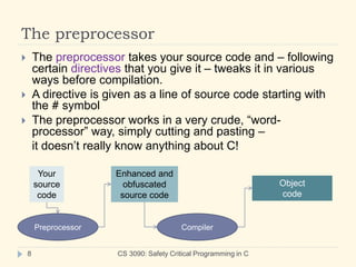 The preprocessor
CS 3090: Safety Critical Programming in C
8
 The preprocessor takes your source code and – following
certain directives that you give it – tweaks it in various
ways before compilation.
 A directive is given as a line of source code starting with
the # symbol
 The preprocessor works in a very crude, “word-
processor” way, simply cutting and pasting –
it doesn’t really know anything about C!
Your
source
code
Preprocessor
Enhanced and
obfuscated
source code
Compiler
Object
code
 