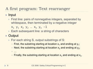 A first program: Text rearranger
 Input
 First line: pairs of nonnegative integers, separated by
whitespace, then terminated by a negative integer
x1 y1 x2 y2 … xn yn -1
 Each subsequent line: a string of characters
 Output
 For each string S, output substrings of S:
 First, the substring starting at location x1 and ending at y1;
 Next, the substring starting at location x2 and ending at y2;
 …
 Finally, the substring starting at location xn and ending at xn.
9 CS 3090: Safety Critical Programming in C
 