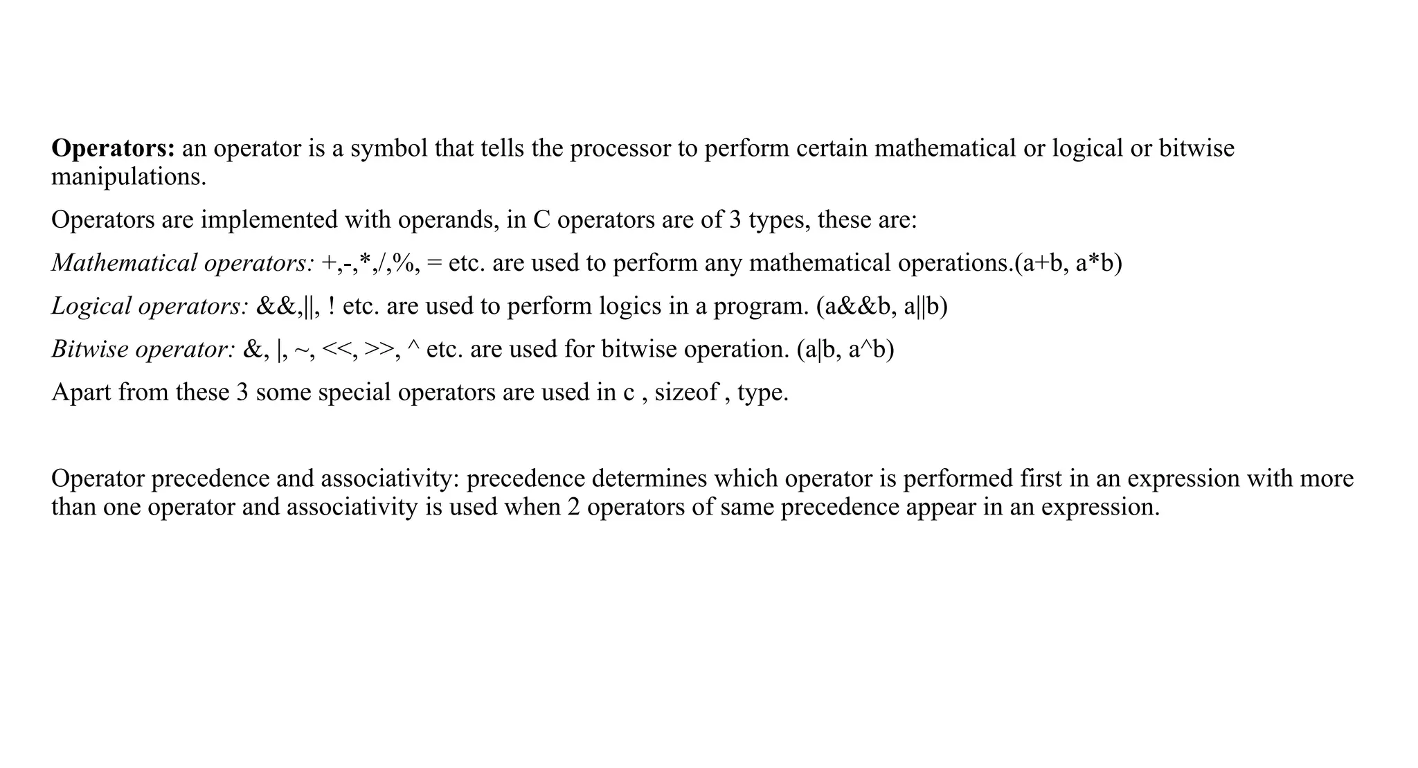 Operators: an operator is a symbol that tells the processor to perform certain mathematical or logical or bitwise
manipulations.
Operators are implemented with operands, in C operators are of 3 types, these are:
Mathematical operators: +,-,*,/,%, = etc. are used to perform any mathematical operations.(a+b, a*b)
Logical operators: &&,||, ! etc. are used to perform logics in a program. (a&&b, a||b)
Bitwise operator: &, |, ~, <<, >>, ^ etc. are used for bitwise operation. (a|b, a^b)
Apart from these 3 some special operators are used in c , sizeof , type.
Operator precedence and associativity: precedence determines which operator is performed first in an expression with more
than one operator and associativity is used when 2 operators of same precedence appear in an expression.
 