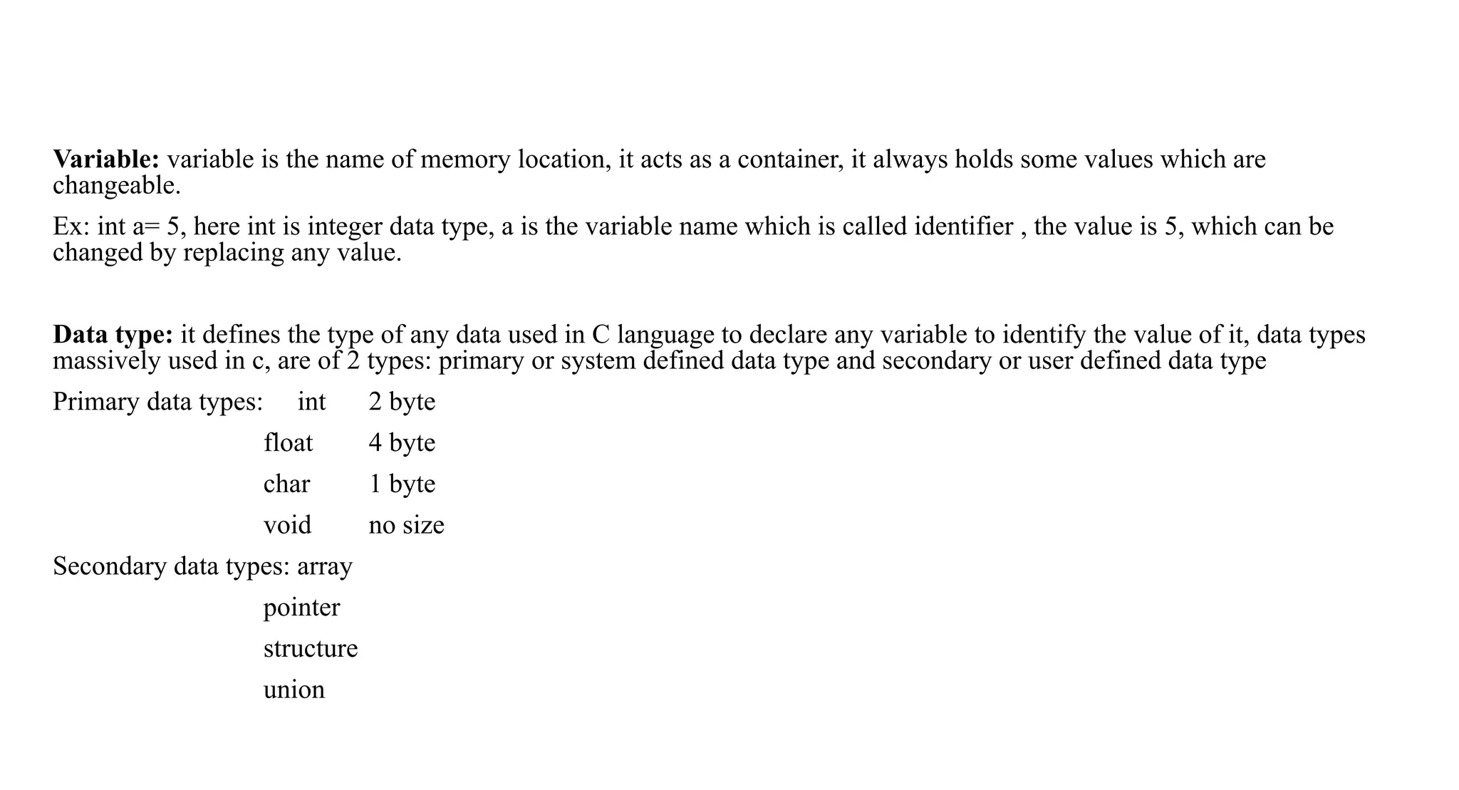 Variable: variable is the name of memory location, it acts as a container, it always holds some values which are
changeable.
Ex: int a= 5, here int is integer data type, a is the variable name which is called identifier , the value is 5, which can be
changed by replacing any value.
Data type: it defines the type of any data used in C language to declare any variable to identify the value of it, data types
massively used in c, are of 2 types: primary or system defined data type and secondary or user defined data type
Primary data types: int 2 byte
float 4 byte
char 1 byte
void no size
Secondary data types: array
pointer
structure
union
 