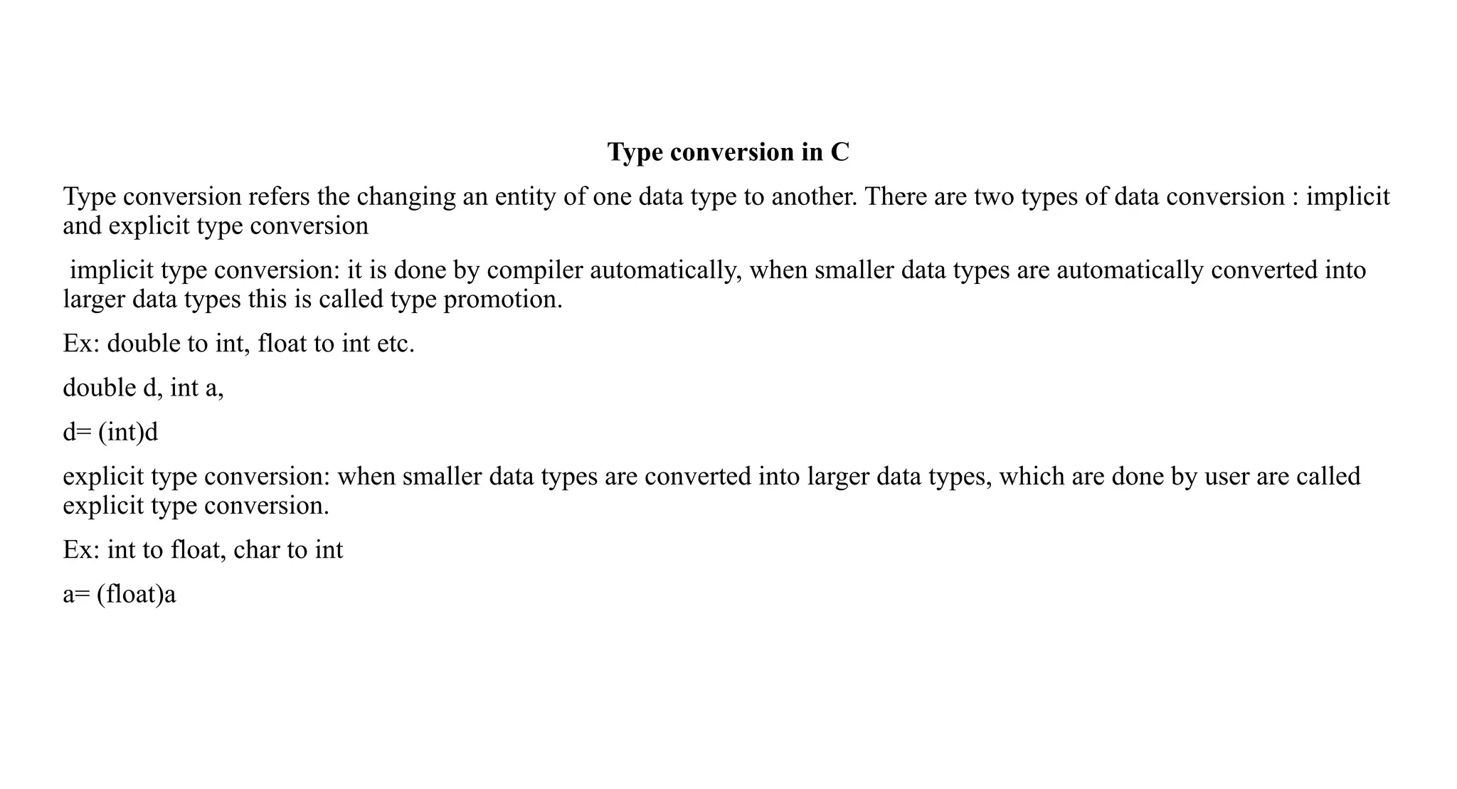 Type conversion in C
Type conversion refers the changing an entity of one data type to another. There are two types of data conversion : implicit
and explicit type conversion
implicit type conversion: it is done by compiler automatically, when smaller data types are automatically converted into
larger data types this is called type promotion.
Ex: double to int, float to int etc.
double d, int a,
d= (int)d
explicit type conversion: when smaller data types are converted into larger data types, which are done by user are called
explicit type conversion.
Ex: int to float, char to int
a= (float)a
 