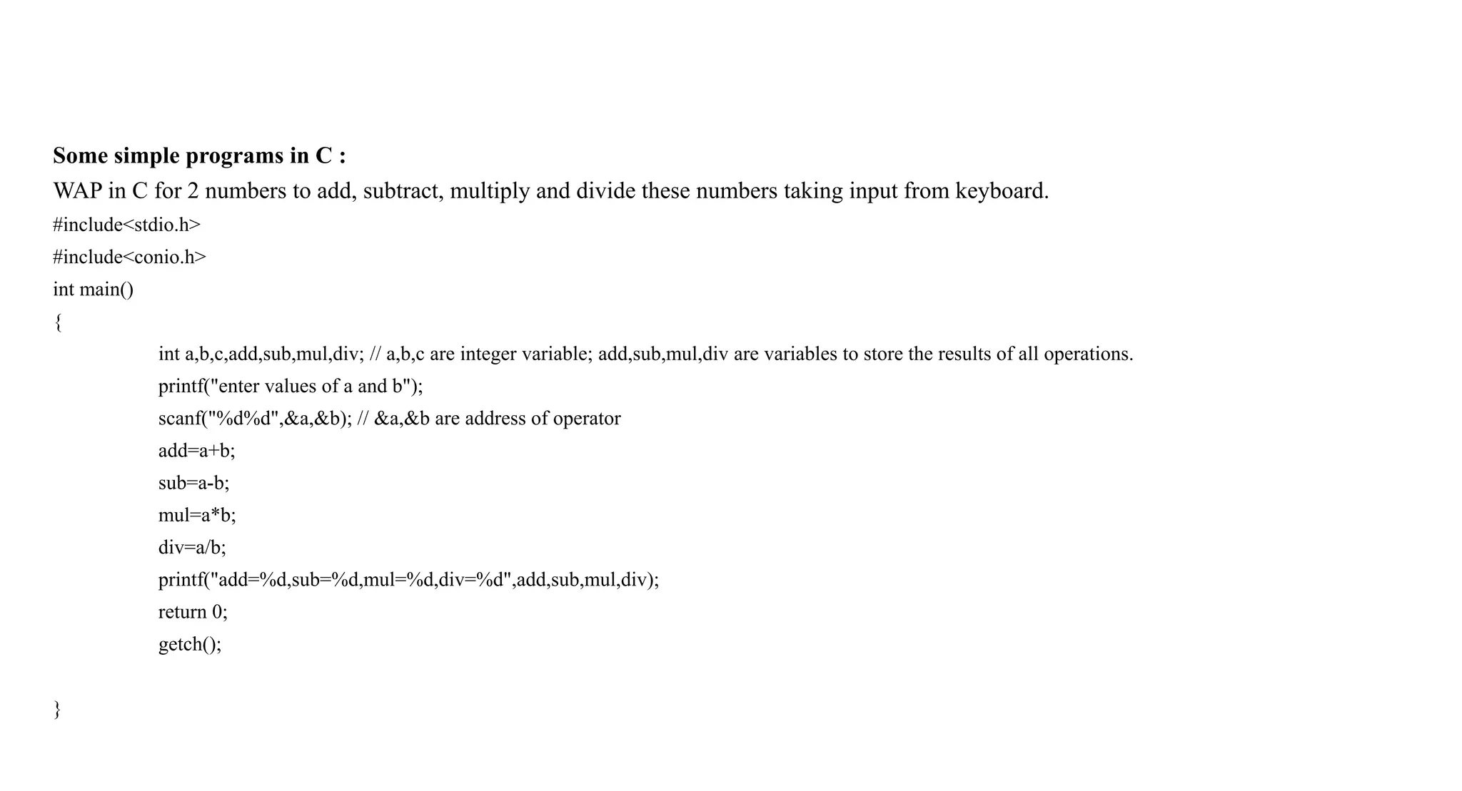Some simple programs in C :
WAP in C for 2 numbers to add, subtract, multiply and divide these numbers taking input from keyboard.
#include<stdio.h>
#include<conio.h>
int main()
{
int a,b,c,add,sub,mul,div; // a,b,c are integer variable; add,sub,mul,div are variables to store the results of all operations.
printf("enter values of a and b");
scanf("%d%d",&a,&b); // &a,&b are address of operator
add=a+b;
sub=a-b;
mul=a*b;
div=a/b;
printf("add=%d,sub=%d,mul=%d,div=%d",add,sub,mul,div);
return 0;
getch();
}
 
