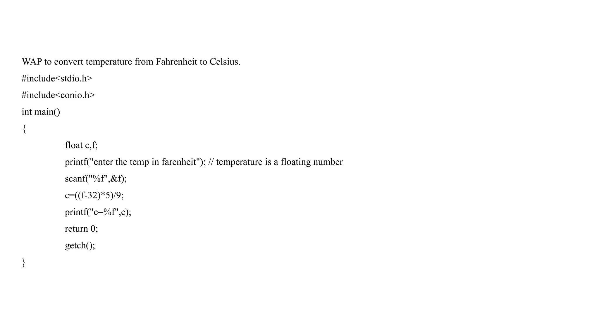 WAP to convert temperature from Fahrenheit to Celsius.
#include<stdio.h>
#include<conio.h>
int main()
{
float c,f;
printf("enter the temp in farenheit"); // temperature is a floating number
scanf("%f",&f);
c=((f-32)*5)/9;
printf("c=%f",c);
return 0;
getch();
}
 