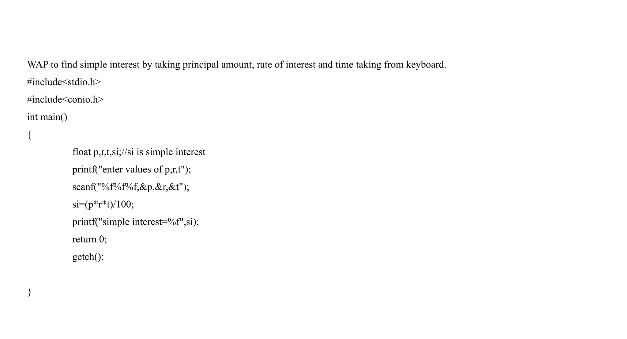 WAP to find simple interest by taking principal amount, rate of interest and time taking from keyboard.
#include<stdio.h>
#include<conio.h>
int main()
{
float p,r,t,si;//si is simple interest
printf("enter values of p,r,t");
scanf("%f%f%f,&p,&r,&t");
si=(p*r*t)/100;
printf("simple interest=%f",si);
return 0;
getch();
}
 