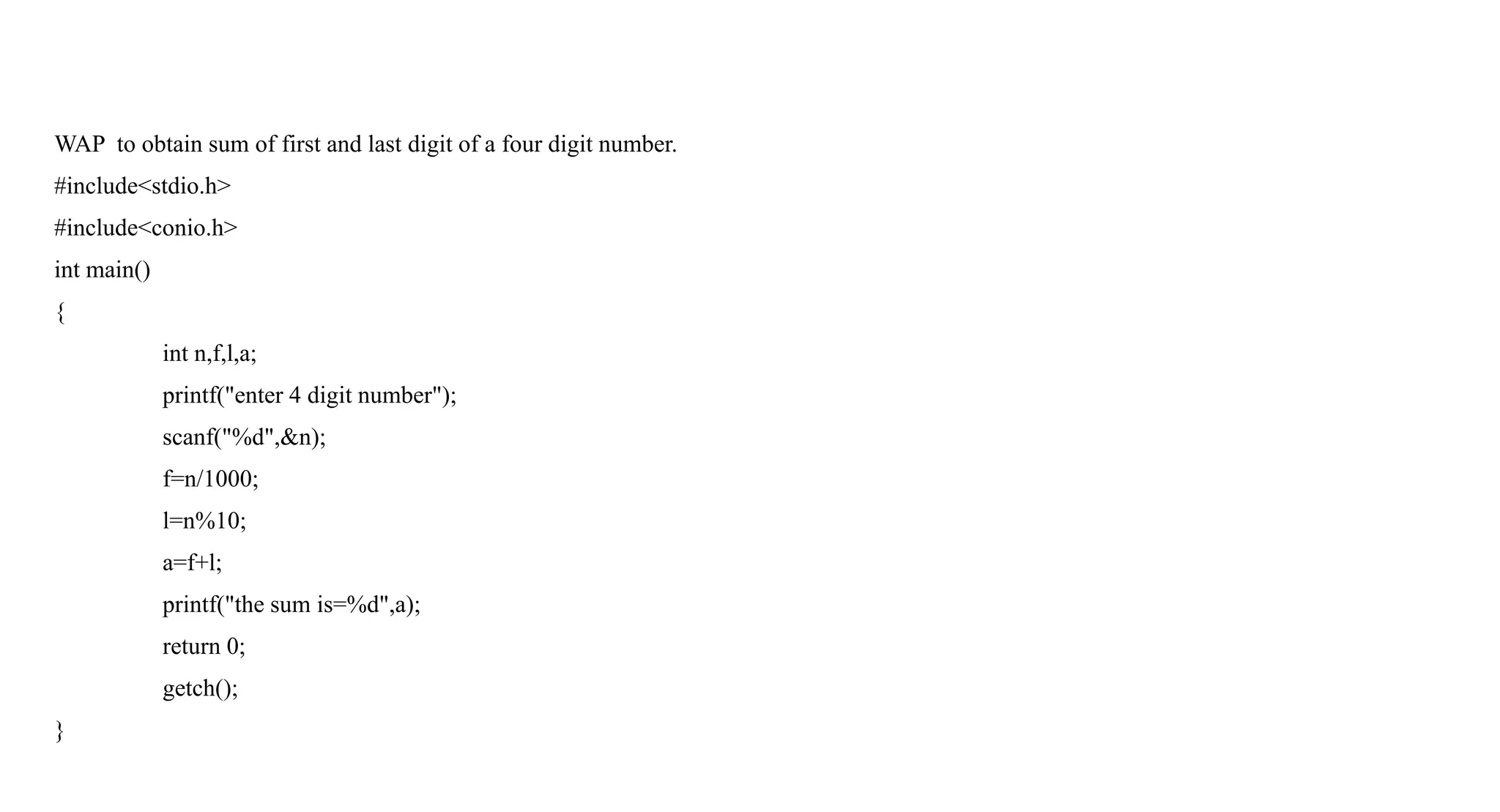 WAP to obtain sum of first and last digit of a four digit number.
#include<stdio.h>
#include<conio.h>
int main()
{
int n,f,l,a;
printf("enter 4 digit number");
scanf("%d",&n);
f=n/1000;
l=n%10;
a=f+l;
printf("the sum is=%d",a);
return 0;
getch();
}
 