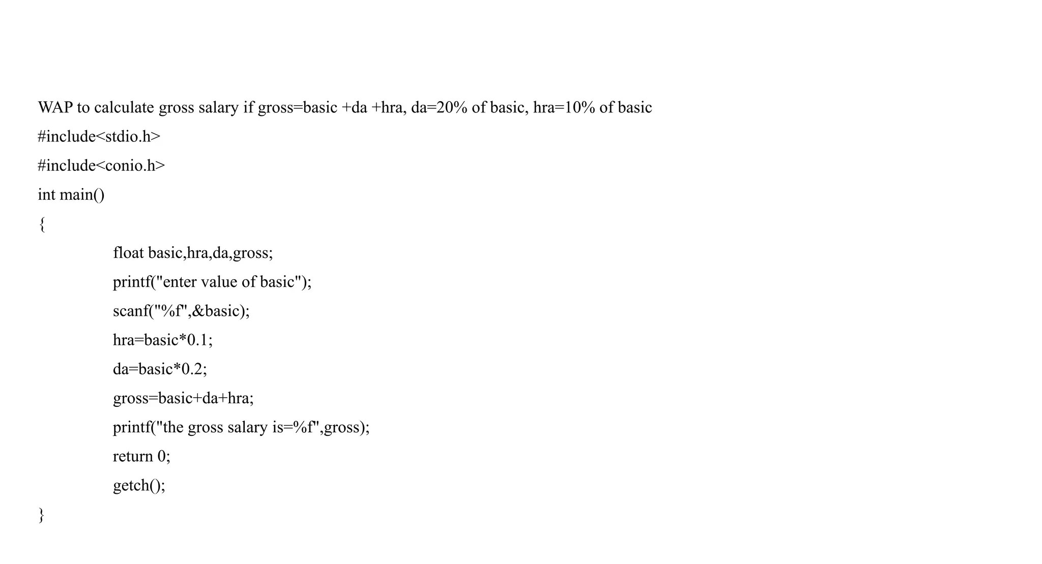 WAP to calculate gross salary if gross=basic +da +hra, da=20% of basic, hra=10% of basic
#include<stdio.h>
#include<conio.h>
int main()
{
float basic,hra,da,gross;
printf("enter value of basic");
scanf("%f",&basic);
hra=basic*0.1;
da=basic*0.2;
gross=basic+da+hra;
printf("the gross salary is=%f",gross);
return 0;
getch();
}
 