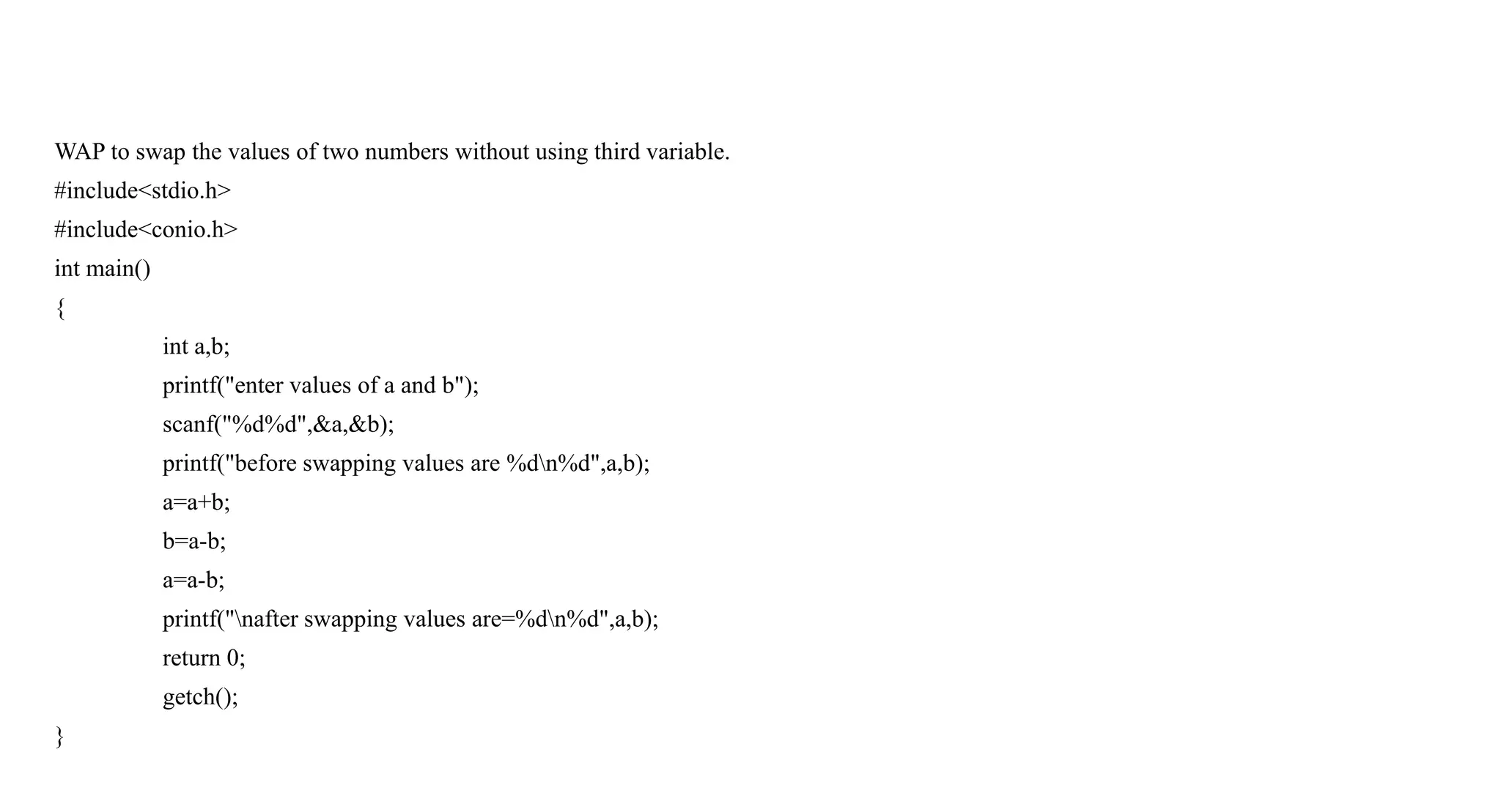 WAP to swap the values of two numbers without using third variable.
#include<stdio.h>
#include<conio.h>
int main()
{
int a,b;
printf("enter values of a and b");
scanf("%d%d",&a,&b);
printf("before swapping values are %dn%d",a,b);
a=a+b;
b=a-b;
a=a-b;
printf("nafter swapping values are=%dn%d",a,b);
return 0;
getch();
}
 