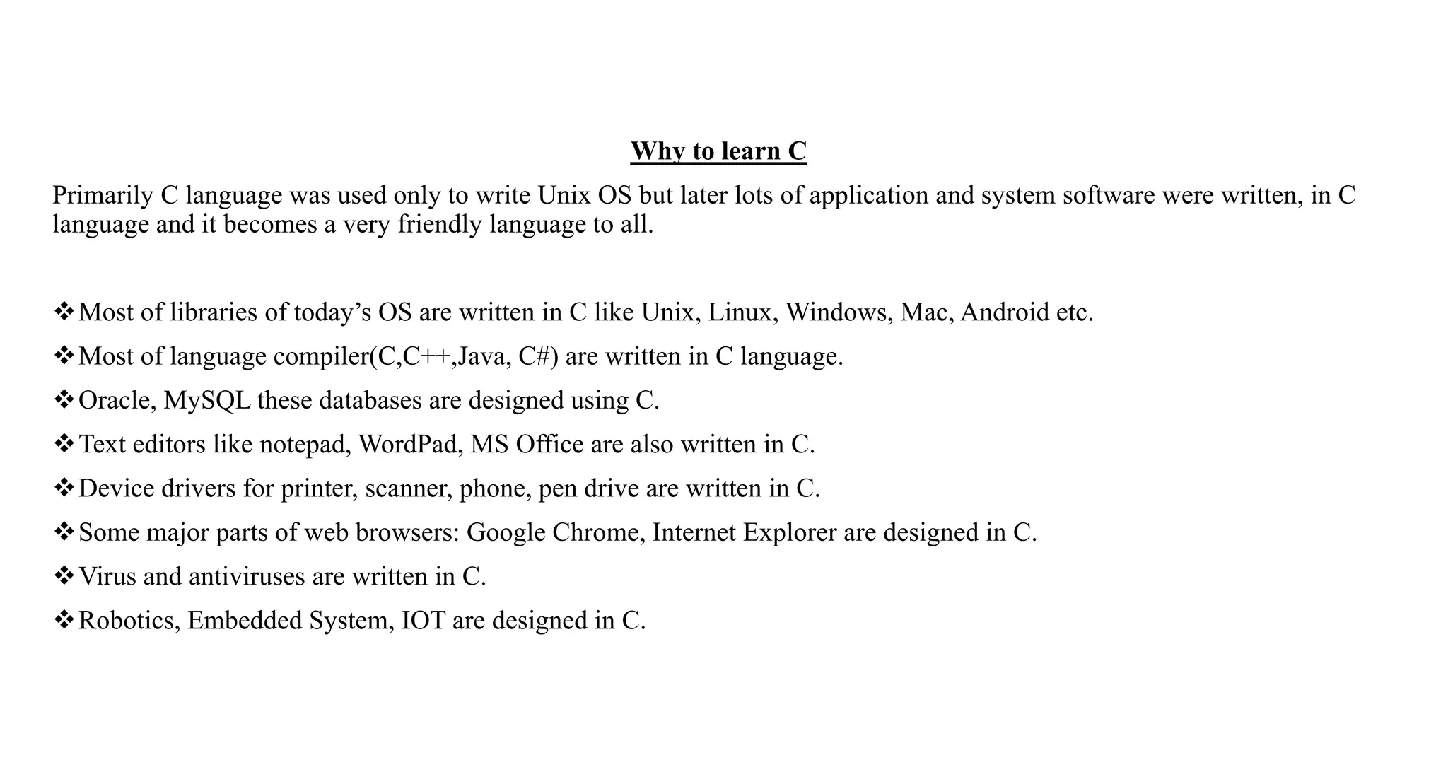 Why to learn C
Primarily C language was used only to write Unix OS but later lots of application and system software were written, in C
language and it becomes a very friendly language to all.
Most of libraries of today’s OS are written in C like Unix, Linux, Windows, Mac, Android etc.
Most of language compiler(C,C++,Java, C#) are written in C language.
Oracle, MySQL these databases are designed using C.
Text editors like notepad, WordPad, MS Office are also written in C.
Device drivers for printer, scanner, phone, pen drive are written in C.
Some major parts of web browsers: Google Chrome, Internet Explorer are designed in C.
Virus and antiviruses are written in C.
Robotics, Embedded System, IOT are designed in C.
 