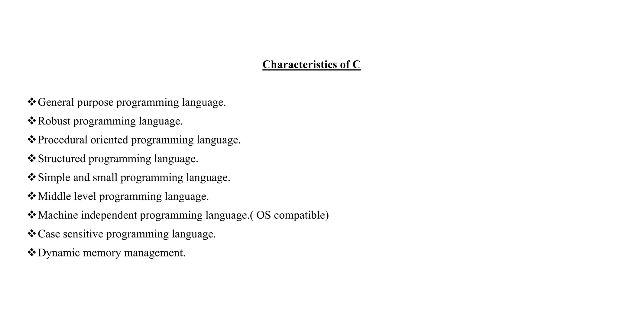 Characteristics of C
General purpose programming language.
Robust programming language.
Procedural oriented programming language.
Structured programming language.
Simple and small programming language.
Middle level programming language.
Machine independent programming language.( OS compatible)
Case sensitive programming language.
Dynamic memory management.
 