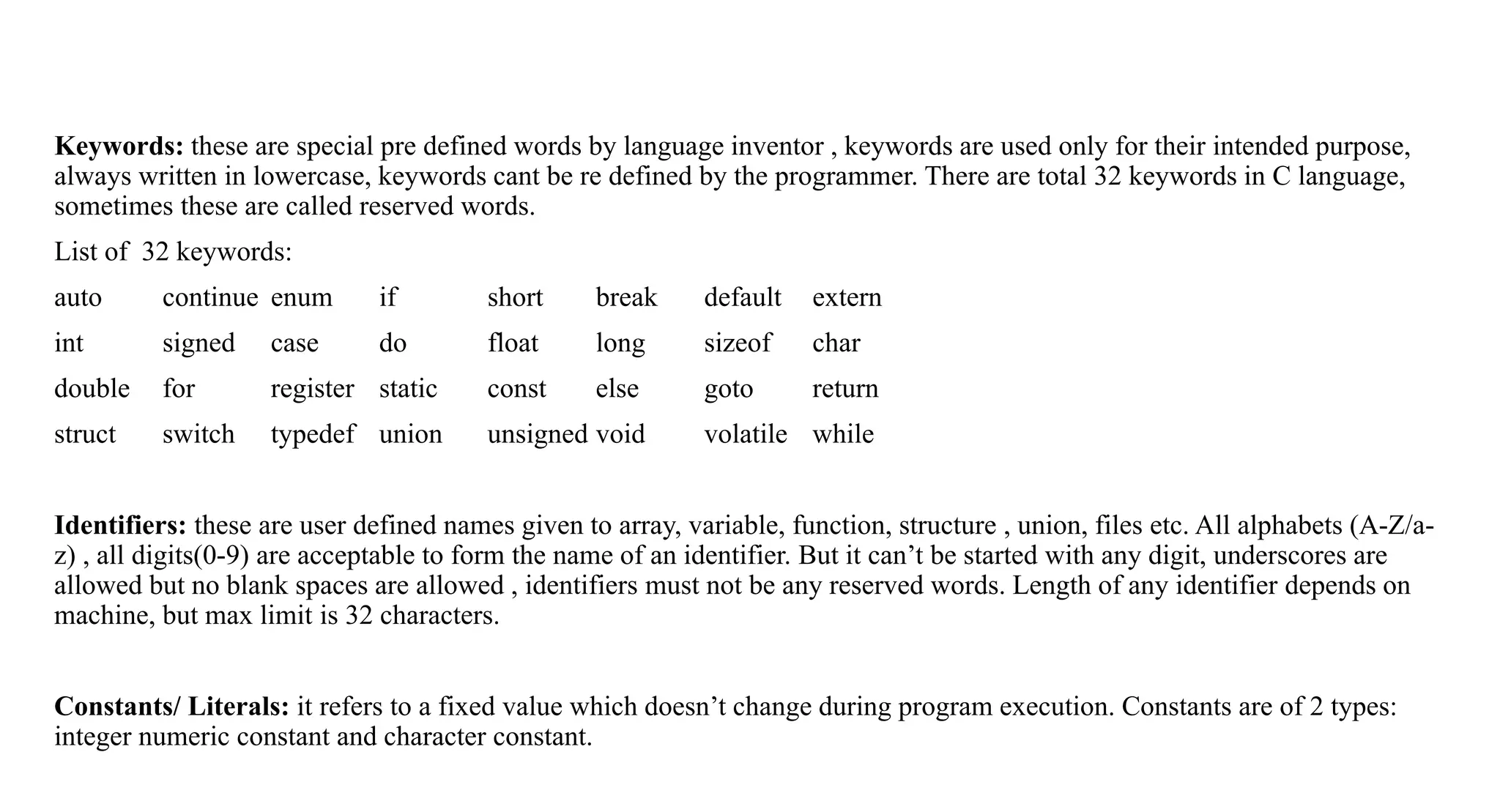 Keywords: these are special pre defined words by language inventor , keywords are used only for their intended purpose,
always written in lowercase, keywords cant be re defined by the programmer. There are total 32 keywords in C language,
sometimes these are called reserved words.
List of 32 keywords:
auto continue enum if short break default extern
int signed case do float long sizeof char
double for register static const else goto return
struct switch typedef union unsigned void volatile while
Identifiers: these are user defined names given to array, variable, function, structure , union, files etc. All alphabets (A-Z/a-
z) , all digits(0-9) are acceptable to form the name of an identifier. But it can’t be started with any digit, underscores are
allowed but no blank spaces are allowed , identifiers must not be any reserved words. Length of any identifier depends on
machine, but max limit is 32 characters.
Constants/ Literals: it refers to a fixed value which doesn’t change during program execution. Constants are of 2 types:
integer numeric constant and character constant.
 