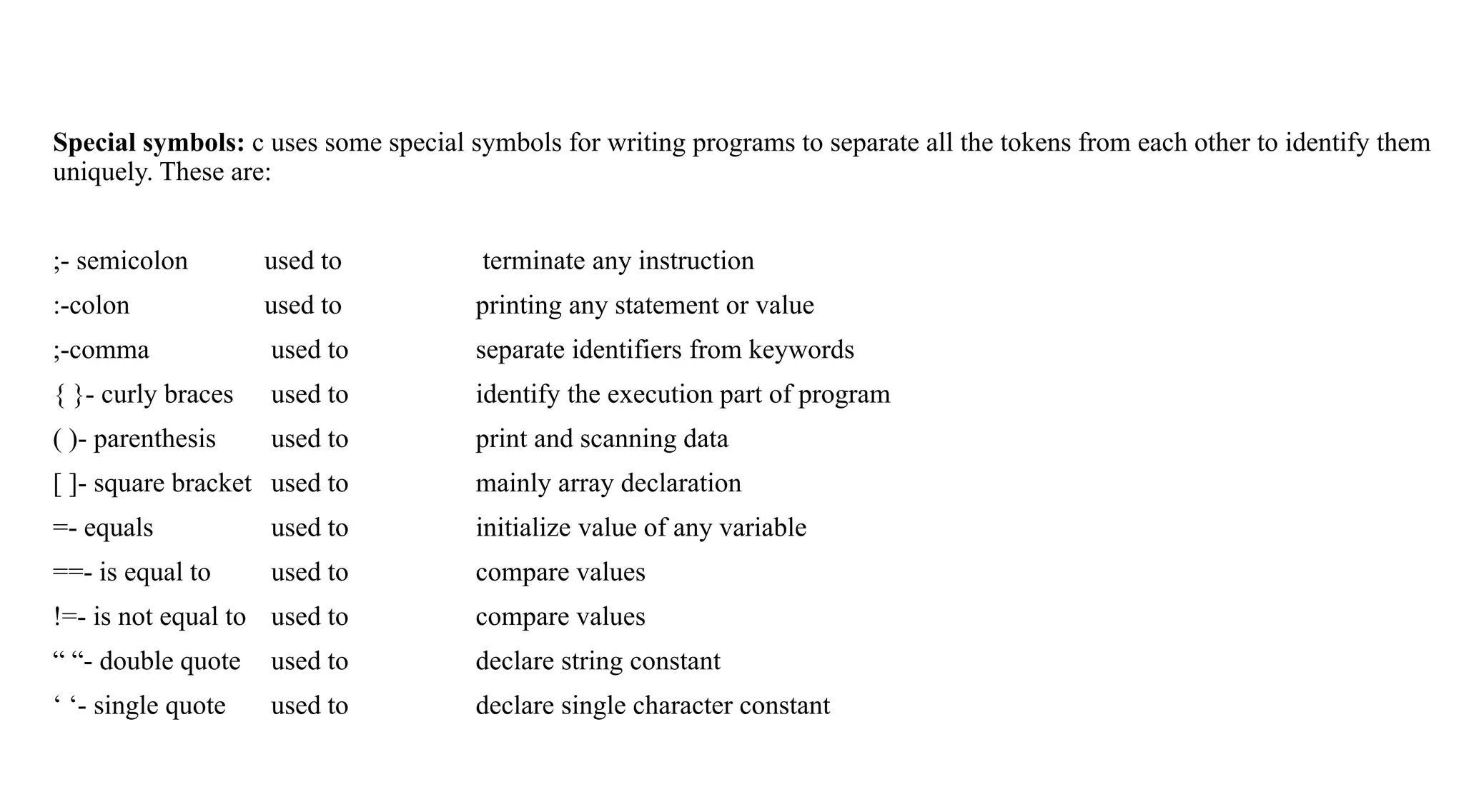 Special symbols: c uses some special symbols for writing programs to separate all the tokens from each other to identify them
uniquely. These are:
;- semicolon used to terminate any instruction
:-colon used to printing any statement or value
;-comma used to separate identifiers from keywords
{ }- curly braces used to identify the execution part of program
( )- parenthesis used to print and scanning data
[ ]- square bracket used to mainly array declaration
=- equals used to initialize value of any variable
==- is equal to used to compare values
!=- is not equal to used to compare values
“ “- double quote used to declare string constant
‘ ‘- single quote used to declare single character constant
 