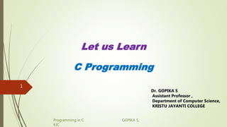 Programming in C GOPIKA S,
KJC
Let us Learn
C Programming
Dr. GOPIKA S
Assistant Professor ,
Department of Computer Science,
KRISTU JAYANTI COLLEGE
1
 