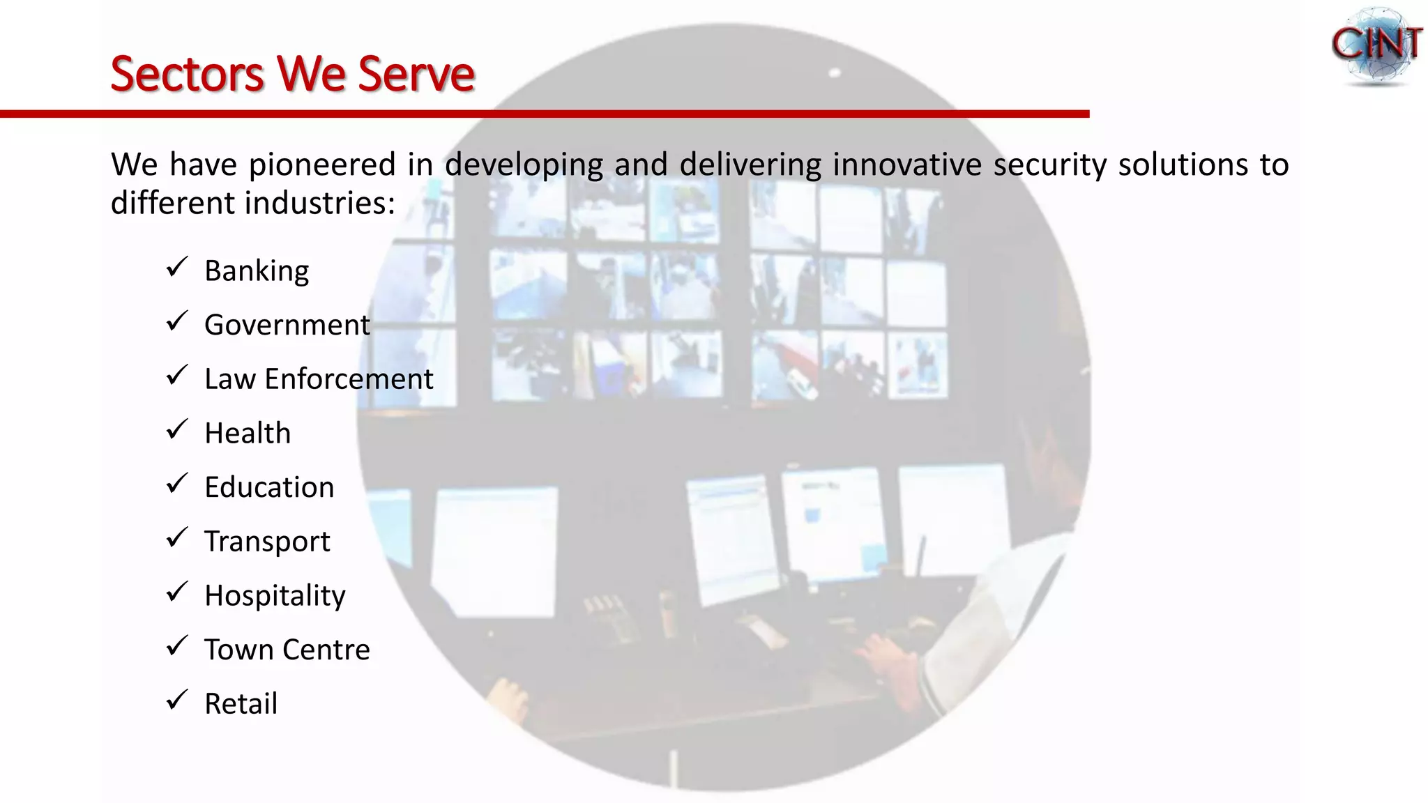 Sectors We Serve
We have pioneered in developing and delivering innovative security solutions to
different industries:
 Banking
 Government
 Law Enforcement
 Health
 Education
 Transport
 Hospitality
 Town Centre
 Retail
 