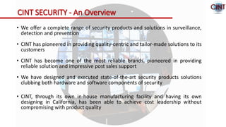 CINT SECURITY - An Overview
• We offer a complete range of security products and solutions in surveillance,
detection and prevention
• CINT has pioneered in providing quality-centric and tailor-made solutions to its
customers
• CINT has become one of the most reliable brands, pioneered in providing
reliable solution and impressive post sales support
• We have designed and executed state-of-the-art security products solutions
clubbing both hardware and software components of security
• CINT, through its own in-house manufacturing facility and having its own
designing in California, has been able to achieve cost leadership without
compromising with product quality
 