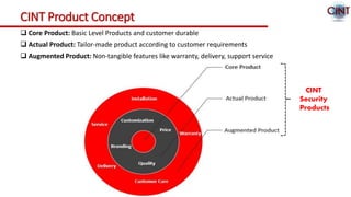 CINT Product Concept
 Core Product: Basic Level Products and customer durable
 Actual Product: Tailor-made product according to customer requirements
 Augmented Product: Non-tangible features like warranty, delivery, support service
CINT
Security
Products
 