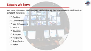 Sectors We Serve
We have pioneered in developing and delivering innovative security solutions to
different industries:
 Banking
 Government
 Law Enforcement
 Health
 Education
 Transport
 Hospitality
 Town Centre
 Retail
 