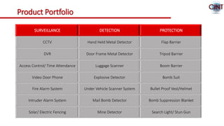 Product Portfolio
SURVEILLANCE DETECTION PROTECTION
CCTV Hand Held Metal Detector Flap Barrier
DVR Door Frame Metal Detector Tripod Barrier
Access Control/ Time Attendance Luggage Scanner Boom Barrier
Video Door Phone Explosive Detector Bomb Suit
Fire Alarm System Under Vehicle Scanner System Bullet Proof Vest/Helmet
Intruder Alarm System Mail Bomb Detector Bomb Suppression Blanket
Solar/ Electric Fencing Mine Detector Search Light/ Stun Gun
 