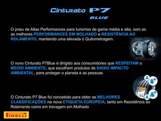 O pneu de Altas Performances para turismos de gama média e alta, com as
as melhores PERFORMANCES EM MOLHADO e RESISTÊNCIA AO
ROLAMENTO, mantendo uma elevada o Quilometragem.




O novo Cinturato P7Blue é dirigido aos consumidores que RESPEITAM o
MEDIO AMBIENTE, que escolhem produtos de BAIXO IMPACTO
AMBIENTAL, para proteger o planeta e as pessoas




O Cinturato P7 Blue foi concebido para obter as MELHORES
CLASSIFICAÇÕES na nova ETIQUETA EUROPEIA, tanto em Resistência ao
Rolamento como em travagem em Molhado
 