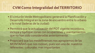 CVM Como Integralidad delTERRITORIO
 El cinturónVerde Metropolitano generará la Planificación y
Desarrollo Integral en la zona de encuentro entre lo urbano
y lo rural (laderas de la ciudad)
 Permitirá que la actualización del POT vigente reconozca,
incluya y tipifique zonas con ocupaciones y asentamientos
que no han sido consideradas anteriormente.
 Propiciará que los medellinenses nos apropiemos de las
MONTAÑAS que nos rodean, pues son uno de nuestros
referentes culturales mas importantes
 