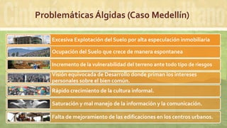 Problemáticas Álgidas (Caso Medellín)
Excesiva Explotación del Suelo por alta especulación inmobiliaria
Ocupación del Suelo que crece de manera espontanea
Incremento de la vulnerabilidad del terreno ante todo tipo de riesgos
Visión equivocada de Desarrollo donde priman los intereses
personales sobre el bien común.
Rápido crecimiento de la cultura informal.
Saturación y mal manejo de la información y la comunicación.
Falta de mejoramiento de las edificaciones en los centros urbanos.
 