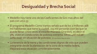 Desigualdad y Brecha Social
 Medellín hoy tiene uno de los Coeficientes de Gini mas altos del
país con un 0.53
 El programa Medellín CómoVamos señala que de los 2 millones 368
mil habitantes que tiene la ciudad, 213 mil personas (con las que se
puede llenar cinco veces el estadio Atanasio Girardot), es decir el
9%, viven en condiciones de pobreza extrema. Otros 468 mil (el
22%) viven en situación de pobreza. (El Colombiano, Mayo de 2012).
 La tenencia de la tierra y las condiciones dignas de vida que pueden
integrarse desde la planeación de la zona de la media ladera,
mejorará esta situación considerablemente.
 