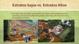 Estratos bajos vs. Estratos Altos
 No sólo están en riesgo los sectores con menos necesidades básicas
resueltas, sino que la inadecuada gestión del riesgo afecta a todos los
estratos de la ciudad
 Foto el Poblado desde Oriente
 