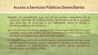 Acceso a Servicios Públicos Domiciliarios
Medellín ha identificado que uno de los puntos vulnerables en la
ejecución del Plan de Ordenamiento Territorial es el de la garantía
que debe dar el municipio a sus habitantes sobre el acceso a
Servicios públicos domiciliarios.
300 mil personas no tienen acceso legal a la energía eléctrica o al agua
potable, incluso de ambos, por una razón fundamental: incapacidad
de pago y por estar fuera del perímetro urbano.
En Medellín hay cerca de 70 mil hogares, principalmente en las zonas
periféricas de la ciudad, que no cuentan ni siquiera con la cobertura
de acueducto y alcantarillado, esto genera graves problemas
ambientales y de salud pública.
Fuente: IPC
 