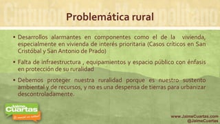 Problemática rural
 Desarrollos alarmantes en componentes como el de la vivienda,
especialmente en vivienda de interés prioritaria (Casos críticos en San
Cristóbal y San Antonio de Prado)
 Falta de infraestructura , equipamientos y espacio público con énfasis
en protección de su ruralidad
 Debemos proteger nuestra ruralidad porque es nuestro sustento
ambiental y de recursos, y no es una despensa de tierras para urbanizar
descontroladamente.
www.JaimeCuartas.com
@JaimeCuartas
 