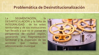 Problemática de Desinstitucionalización
La SEGMENTACIÓN, la
DESARTICULACIÓN y la falta de
INTEGRALIDAD de los entes
territoriales y de sus instituciones
han llevado a que no se piense en
perspectiva de ciudad región,
generando una fragmentación
territorial y la dispersión de las
acciones que realiza las
administración municipal
 