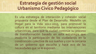Estrategia de gestión social
Urbanismo Cívico Pedagógico
Es una estrategia de interacción y cohesión social
propuesta desde el Plan de Desarrollo. Medellín un
Hogar para la Vida 2012-2015, para promover la
cultura en el territorio mediante las intervenciones
urbanísticas, para que la ciudad continúe su proceso
de transformación basado en esta estrategia que
involucra la participación de los ciudadanos en la
construcción colectiva de sus sueños y con la cercanía
de un gobierno que escucha y hace eco de las
necesidades que se le exponen.
 
