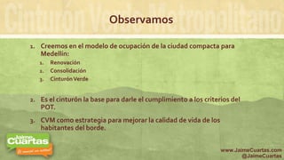 Observamos
1. Creemos en el modelo de ocupación de la ciudad compacta para
Medellín:
1. Renovación
2. Consolidación
3. CinturónVerde
2. Es el cinturón la base para darle el cumplimiento a los criterios del
POT.
3. CVM como estrategia para mejorar la calidad de vida de los
habitantes del borde.
www.JaimeCuartas.com
@JaimeCuartas
 
