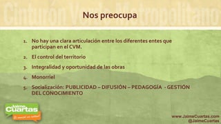 Nos preocupa
1. No hay una clara articulación entre los diferentes entes que
participan en el CVM.
2. El control del territorio
3. Integralidad y oportunidad de las obras
4. Monorriel
5. Socialización: PUBLICIDAD – DIFUSIÓN – PEDAGOGÍA - GESTIÓN
DEL CONOCIMIENTO
www.JaimeCuartas.com
@JaimeCuartas
 