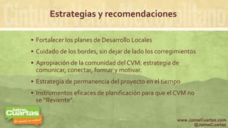 Estrategias y recomendaciones
 Fortalecer los planes de Desarrollo Locales
 Cuidado de los bordes, sin dejar de lado los corregimientos
 Apropiación de la comunidad del CVM: estrategia de
comunicar, conectar, formar y motivar.
 Estrategia de permanencia del proyecto en el tiempo
 Instrumentos eficaces de planificación para que el CVM no
se “Reviente”.
www.JaimeCuartas.com
@JaimeCuartas
 