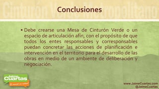 Conclusiones
 Debe crearse una Mesa de Cinturón Verde o un
espacio de articulación afín, con el propósito de que
todos los entes responsables y corresponsables
puedan concretar las acciones de planificación e
intervención en el territorio para el desarrollo de las
obras en medio de un ambiente de deliberación y
negociación.
www.JaimeCuartas.com
@JaimeCuartas
 