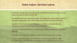 Debe haber claridad sobre:
 Se deben ubicar las zonas de mayor problemática ambiental y social
para priorizar la intervención allí.
- Se deben tener en cuenta las zonas de expansión planteadas desde el
revisado y ajustado Plan de OrdenamientoTerritorial de la ciudad
- Se debe incluir a los CerrosTutelares y demás componentes de
sistema estructurante ambiental de Medellín
- Controlar estrictamente las Canteras que se encuentran en nuestras
laderas
- Articular los proyectos habitacionales que se hagan a la ciudad
- Ubicar y delimitar las áreas ambientales protegidas por su valor
ecosistémico, para facilitar su protección con políticas restrictivas
 
