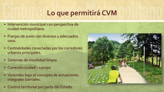 Lo que permitirá CVM
 Intervención municipal con perspectiva de
ciudad metropolitana.
 Franjas de suelo con diversos y adecuados
usos.
 Centralidades conectadas por los corredores
urbanos principales.
 Sistemas de movilidad limpia
 Conexión ciudad – campo
 Viviendas bajo el concepto de actuaciones
integrales barriales.
 Control territorial por parte del Estado
 