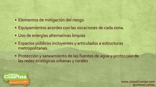  Elementos de mitigación del riesgo
 Equipamientos acordes con las vocaciones de cada zona.
 Uso de energías alternativas limpias
 Espacios públicos incluyentes y articulados a estructuras
metropolitanas.
 Protección y saneamiento de las fuentes de agua y protección de
las redes ecológicas urbanas y rurales
www.JaimeCuartas.com
@JaimeCuartas
 