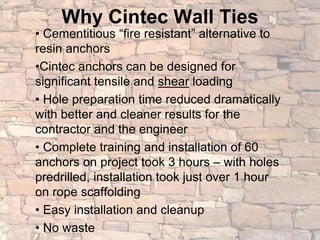 Why Cintec Wall Ties
• Cementitious “fire resistant” alternative to
resin anchors
•Cintec anchors can be designed for
significant tensile and shear loading
• Hole preparation time reduced dramatically
with better and cleaner results for the
contractor and the engineer
• Complete training and installation of 60
anchors on project took 3 hours – with holes
predrilled, installation took just over 1 hour
on rope scaffolding
• Easy installation and cleanup
• No waste
 