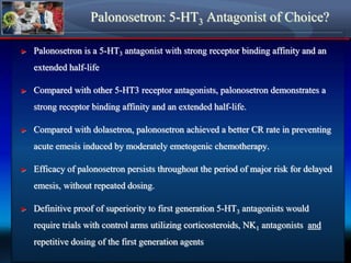 Palonosetron: 5-HT3 Antagonist of Choice?
► Palonosetron is a 5-HT3 antagonist with strong receptor binding affinity and an
extended half-life
► Compared with other 5-HT3 receptor antagonists, palonosetron demonstrates a
strong receptor binding affinity and an extended half-life.
► Compared with dolasetron, palonosetron achieved a better CR rate in preventing
acute emesis induced by moderately emetogenic chemotherapy.
► Efficacy of palonosetron persists throughout the period of major risk for delayed
emesis, without repeated dosing.
► Definitive proof of superiority to first generation 5-HT3 antagonists would
require trials with control arms utilizing corticosteroids, NK1 antagonists and
repetitive dosing of the first generation agents
 