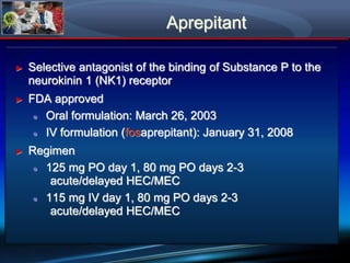 Aprepitant
► Selective antagonist of the binding of Substance P to the
neurokinin 1 (NK1) receptor
► FDA approved
● Oral formulation: March 26, 2003
● IV formulation (fosaprepitant): January 31, 2008
► Regimen
● 125 mg PO day 1, 80 mg PO days 2-3
acute/delayed HEC/MEC
● 115 mg IV day 1, 80 mg PO days 2-3
acute/delayed HEC/MEC
 