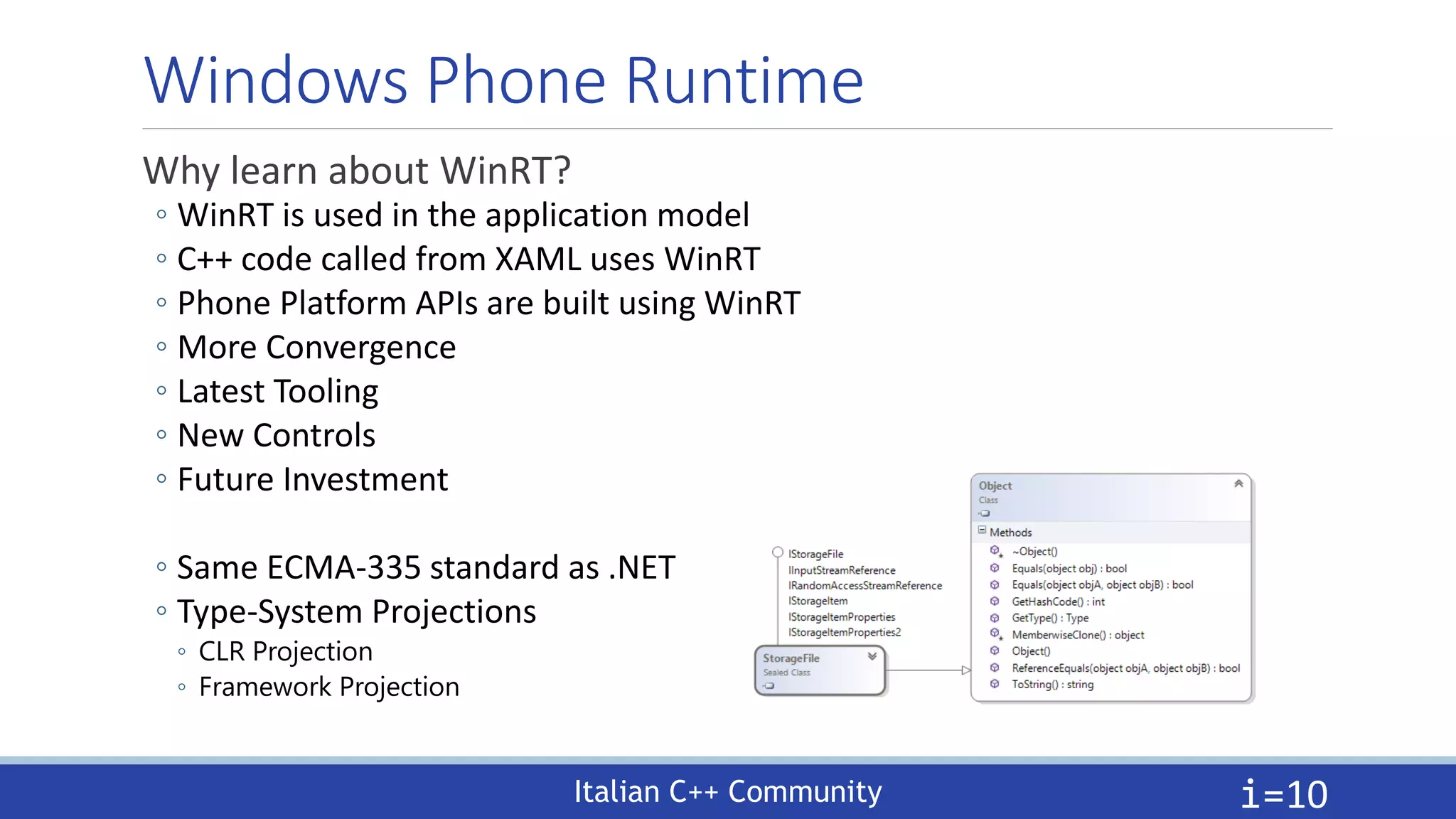 Italian C++ Community
Windows Phone Runtime
Why learn about WinRT?
◦ WinRT is used in the application model
◦ C++ code called from XAML uses WinRT
◦ Phone Platform APIs are built using WinRT
◦ More Convergence
◦ Latest Tooling
◦ New Controls
◦ Future Investment
◦ Same ECMA-335 standard as .NET
◦ Type-System Projections
◦ CLR Projection
◦ Framework Projection
i=10
 