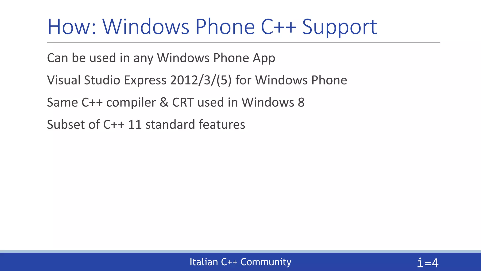 Italian C++ Community
How: Windows Phone C++ Support
Can be used in any Windows Phone App
Visual Studio Express 2012/3/(5) for Windows Phone
Same C++ compiler & CRT used in Windows 8
Subset of C++ 11 standard features
i=4
 