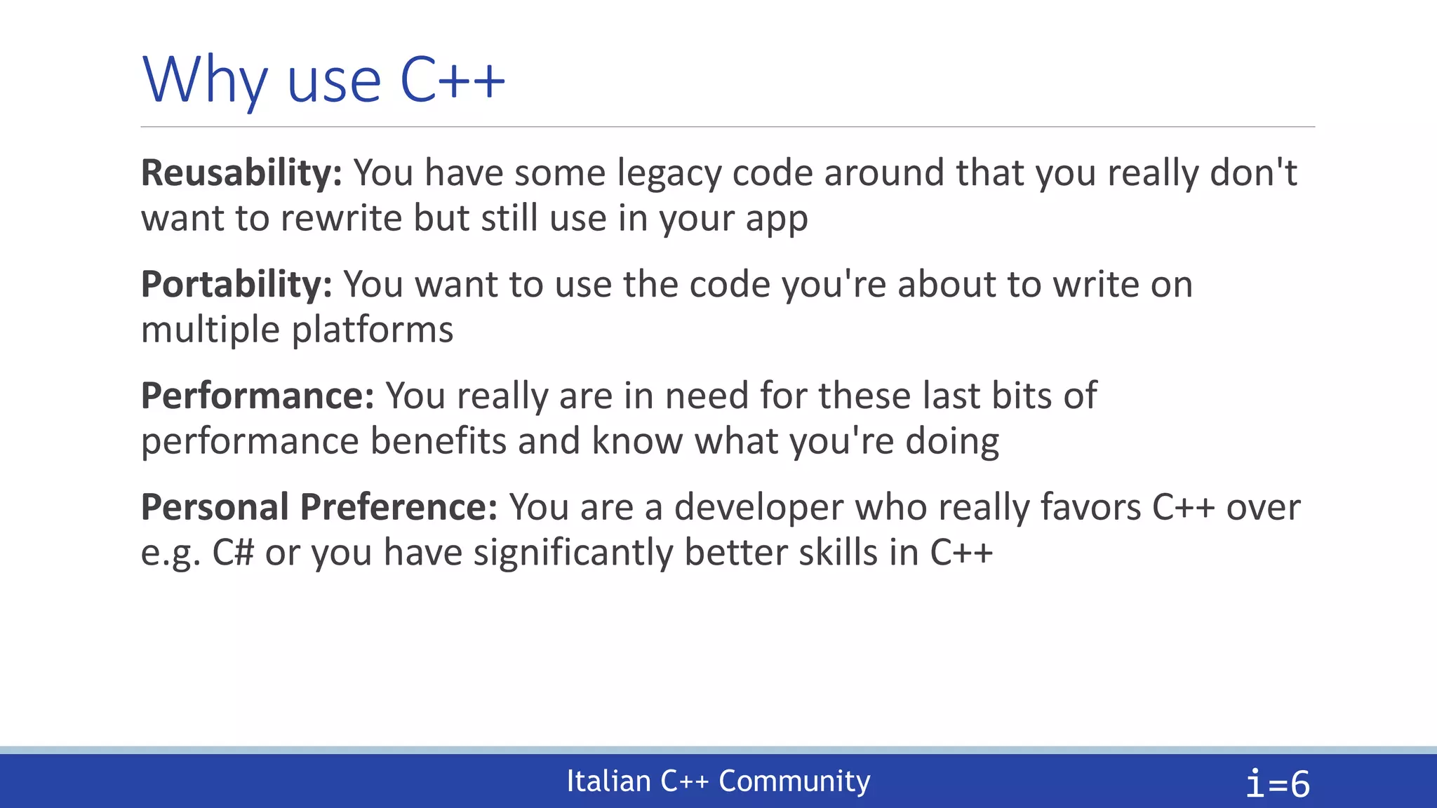 Italian C++ Community
Why use C++
Reusability: You have some legacy code around that you really don't
want to rewrite but still use in your app
Portability: You want to use the code you're about to write on
multiple platforms
Performance: You really are in need for these last bits of
performance benefits and know what you're doing
Personal Preference: You are a developer who really favors C++ over
e.g. C# or you have significantly better skills in C++
i=6
 