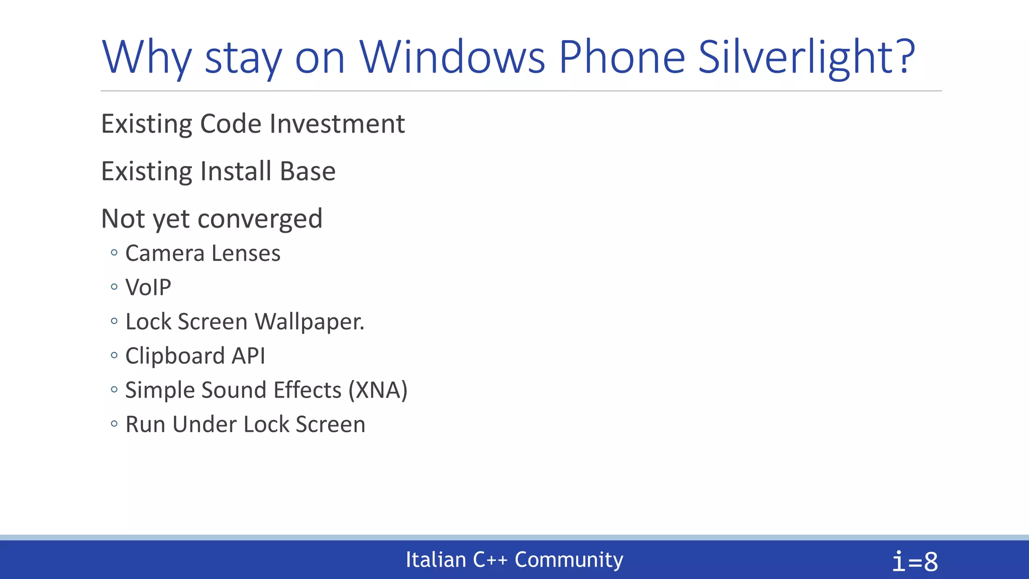 Italian C++ Community
Why stay on Windows Phone Silverlight?
Existing Code Investment
Existing Install Base
Not yet converged
◦ Camera Lenses
◦ VoIP
◦ Lock Screen Wallpaper.
◦ Clipboard API
◦ Simple Sound Effects (XNA)
◦ Run Under Lock Screen
i=8
 