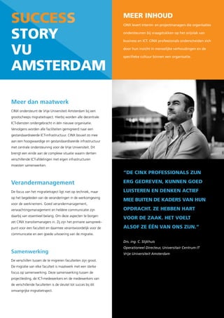 success                                                           Meer inhoud
                                                                  CINX levert interim- en projectmanagers die organisaties


story                                                             ondersteunen bij vraagstukken op het snijvlak van

                                                                  business en ICT. CINX professionals onderscheiden zich


vu                                                                door hun inzicht in menselijke verhoudingen en de

                                                                  specifieke cultuur binnen een organisatie.


aMsterdaM

Meer dan maatwerk
CINX ondersteunt de Vrije Universiteit Amsterdam bij een
grootscheeps migratietraject. Hierbij worden alle decentrale
ICT-diensten ondergebracht in één nieuwe organisatie.
Vervolgens worden alle faciliteiten gemigreerd naar een
gestandaardiseerde ICT-infrastructuur. CINX bouwt zo mee
aan een hoogwaardige en gestandaardiseerde infrastructuur
met centrale ondersteuning voor de Vrije Universiteit. Dit
brengt een einde aan de complexe situatie waarin dertien
verschillende ICT-afdelingen met eigen infrastructuren
moesten samenwerken.

                                                                  “de cinX professionals zijn

Verandermanagement                                                erG Gedreven, kunnen Goed
De focus van het migratietraject ligt niet op techniek, maar      luisteren en denken actief
op het begeleiden van de veranderingen in de werkomgeving
                                                                  Mee buiten de kaders van hun
voor de werknemers. Goed verandermanagement,
verwachtingsmanagement en heldere communicatie zijn               opdracht. ze hebben hart
daarbij van essentieel belang. Om deze aspecten te borgen
                                                                  voor de zaak. het voelt
zet CINX transitiemanagers in. Zij zijn het primaire aanspreek-
punt voor een faculteit en daarmee verantwoordelijk voor de       alsof ze één van ons zijn.”
communicatie en een goede uitvoering van de migratie.

                                                                  Drs. ing. C. Slijkhuis
                                                                  Operationeel Directeur, Universitair Centrum IT
Samenwerking                                                      Vrije Universiteit Amsterdam
De verschillen tussen de te migreren faculteiten zijn groot.
De migratie van elke faculteit is maatwerk met een sterke
focus op samenwerking. Deze samenwerking tussen de
projectleiding, de ICT-medewerkers en de medewerkers van
de verschillende faculteiten is de sleutel tot succes bij dit
omvangrijke migratietraject.
 