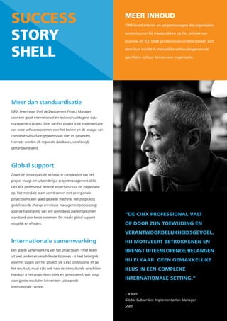 success                                                             Meer inhoud
                                                                    CINX levert interim- en projectmanagers die organisaties


story                                                               ondersteunen bij vraagstukken op het snijvlak van

                                                                    business en ICT. CINX professionals onderscheiden zich



shell                                                               door hun inzicht in menselijke verhoudingen en de

                                                                    specifieke cultuur binnen een organisatie.




Meer dan standaardisatie
CINX levert voor Shell de Deployment Project Manager
voor een groot internationaal en technisch uitdagend data-
management project. Doel van het project is de implementatie
van twee softwaresystemen voor het beheer en de analyse van
complexe subsurface-gegevens van olie- en gasvelden.
Hiervoor worden 28 regionale databases, wereldwijd,
gestandaardiseerd.




Global support
Zowel de omvang als de technische complexiteit van het
project vraagt om uitzonderlijke projectmanagement skills.
De CINX professional zette de projectstructuur en -organisatie
op. Het mondiale team vormt samen met de regionale
projectteams een goed geoliede machine. Het zorgvuldig
gedefinieerde change en release managementproces zorgt
voor de handhaving van een wereldwijd overeengekomen
                                                                    “de cinX professional valt
standaard voor beide systemen. Dit maakt global support
mogelijk en efficiënt.                                              op door zijn toewijdinG en
                                                                    verantwoordelijkheidsGevoel.
Internationale samenwerking                                         hij Motiveert betrokkenen en
Een goede samenwerking van het projectteam - met leden              brenGt uiteenlopende belanGen
uit veel landen en verschillende tijdzones - is heel belangrijk
voor het slagen van het project. De CINX professional let op
                                                                    bij elkaar. Geen GeMakkelijke
het resultaat, maar kijkt ook naar de interculturele verschillen.   klus in een coMpleXe
Hierdoor is het projectteam sterk en gemotiveerd, wat zorgt
voor goede resultaten binnen een uitdagende
                                                                    internationale settinG.”
internationale context.

                                                                    J. Kievit
                                                                    Global Subsurface Implementation Manager
                                                                    Shell
 