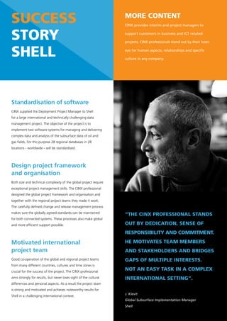 success                                                            More content
                                                                   CINX provides interim and project managers to


story                                                              support customers in business and ICT related

                                                                   projects. CINX professionals stand out by their keen


shell                                                              eye for human aspects, relationships and specific

                                                                   culture in any company.




Standardisation of software
CINX supplied the Deployment Project Manager to Shell
for a large international and technically challenging data
management project. The objective of the project is to
implement two software systems for managing and delivering
complex data and analysis of the subsurface data of oil and
gas fields. For this purpose 28 regional databases in 28
locations - worldwide - will be standardised.




Design project framework
and organisation
Both size and technical complexity of the global project require
exceptional project management skills. The CINX professional
designed the global project framework and organisation and
together with the regional project teams they made it work.
The carefully defined change and release management process
makes sure the globally agreed standards can be maintained
                                                                   “the cinX professional stands
for both connected systems. These processes also make global
and more efficient support possible.                               out by dedication, sense of
                                                                   responsibility and coMMitMent.

Motivated international                                            he Motivates teaM MeMbers
project team                                                       and stakeholders and bridGes
Good co-operation of the global and regional project teams         Gaps of Multiple interests.
from many different countries, cultures and time zones is
crucial for the success of the project. The CINX professional
                                                                   not an easy task in a coMpleX
aims strongly for results, but never loses sight of the cultural   international settinG”.
differences and personal aspects. As a result the project team
is strong and motivated and achieves noteworthy results for
                                                                   J. Kievit
Shell in a challenging international context.
                                                                   Global Subsurface Implementation Manager
                                                                   Shell
 